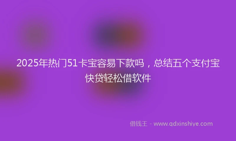 2025年热门51卡宝容易下款吗，总结五个支付宝快贷轻松借软件