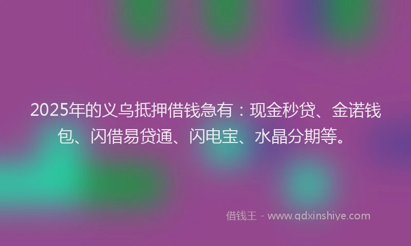 2025年的义乌抵押借钱急有：现金秒贷、金诺钱包、闪借易贷通、闪电宝、水晶分期等。