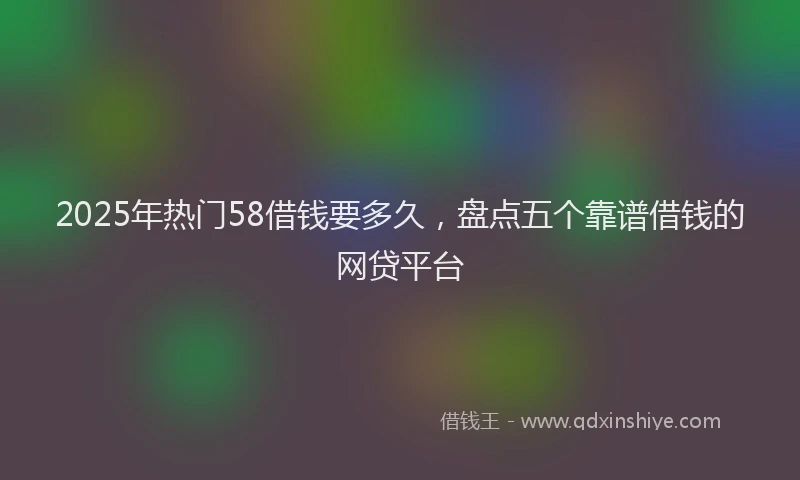 2025年热门58借钱要多久，盘点五个靠谱借钱的网贷平台