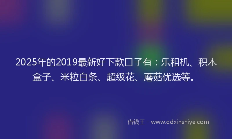 2025年的2019最新好下款口子有：乐租机、积木盒子、米粒白条、超级花、蘑菇优选等。