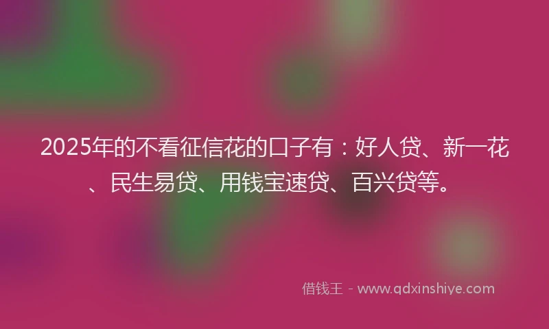 2025年的不看征信花的口子有：好人贷、新一花、民生易贷、用钱宝速贷、百兴贷等。