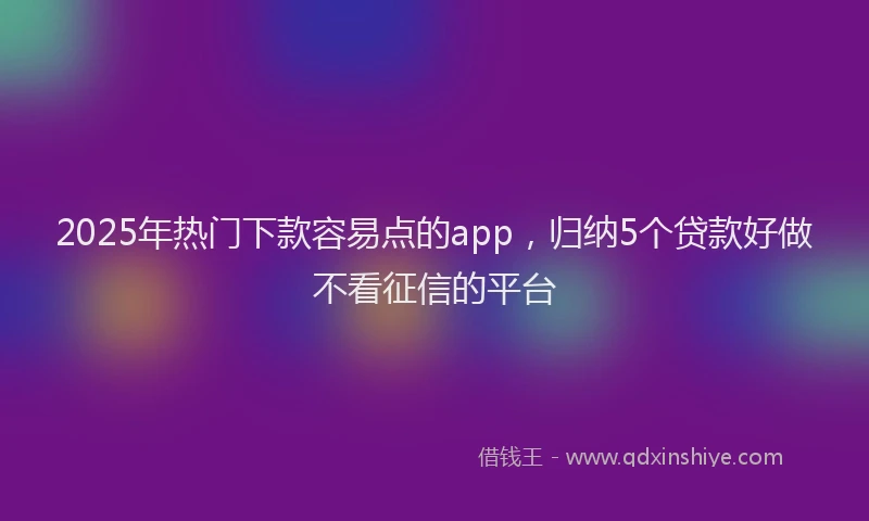 2025年热门下款容易点的app，归纳5个贷款好做不看征信的平台