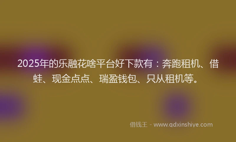 2025年的乐融花啥平台好下款有：奔跑租机、借蛙、现金点点、瑞盈钱包、只从租机等。