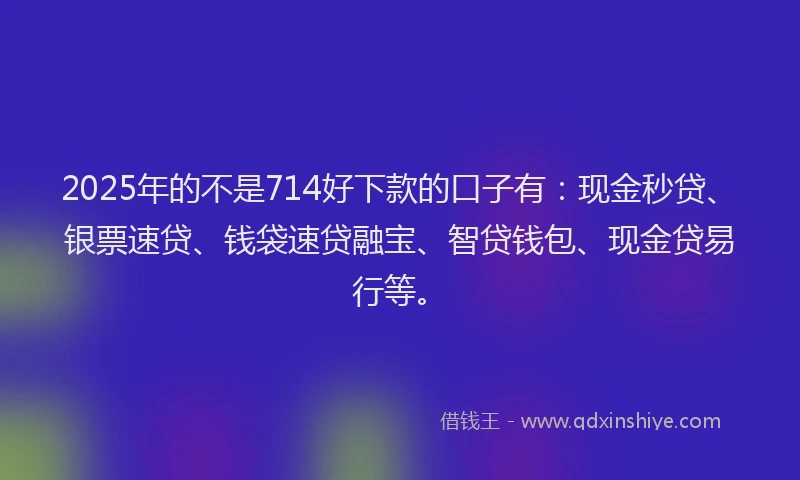2025年的不是714好下款的口子有：现金秒贷、银票速贷、钱袋速贷融宝、智贷钱包、现金贷易行等。