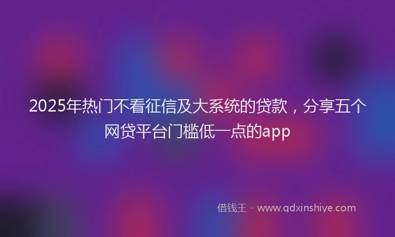 2025年热门不看征信及大系统的贷款，分享五个网贷平台门槛低一点的app