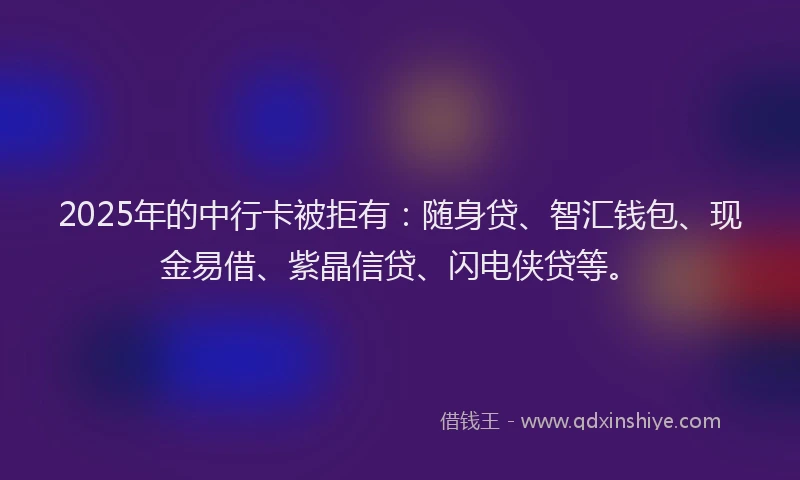 2025年的中行卡被拒有：随身贷、智汇钱包、现金易借、紫晶信贷、闪电侠贷等。