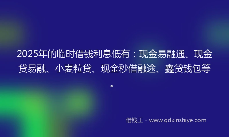 2025年的临时借钱利息低有：现金易融通、现金贷易融、小麦粒贷、现金秒借融途、鑫贷钱包等。