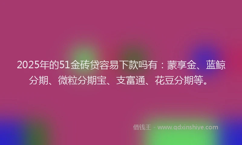 2025年的51金砖贷容易下款吗有：蒙享金、蓝鲸分期、微粒分期宝、支富通、花豆分期等。