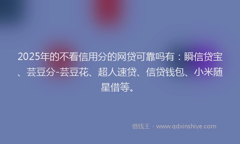 2025年的不看信用分的网贷可靠吗有：瞬信贷宝、芸豆分-芸豆花、超人速贷、信贷钱包、小米随星借等。