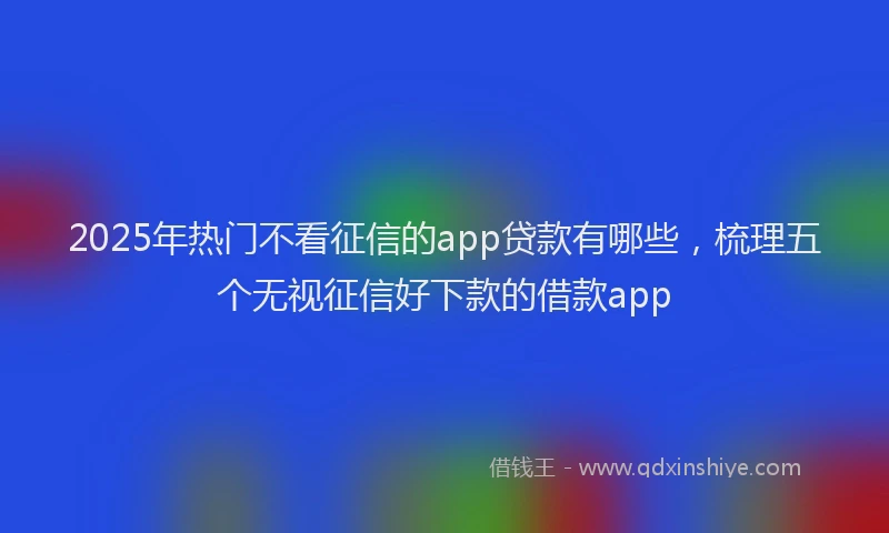 2025年热门不看征信的app贷款有哪些，梳理五个无视征信好下款的借款app
