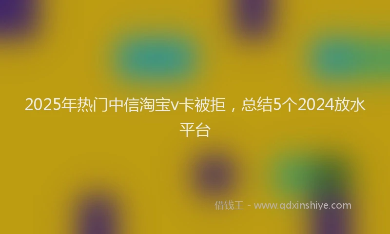2025年热门中信淘宝v卡被拒，总结5个2024放水平台