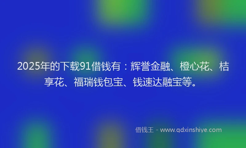 2025年的下载91借钱有：辉誉金融、橙心花、桔享花、福瑞钱包宝、钱速达融宝等。