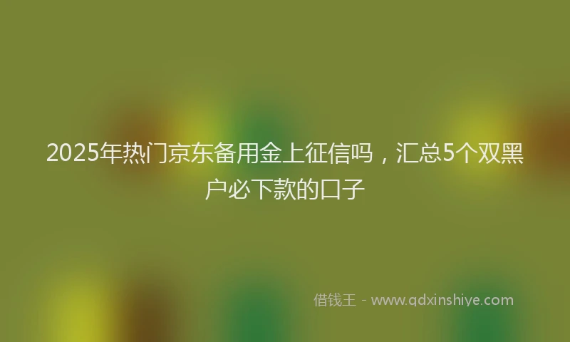 2025年热门京东备用金上征信吗，汇总5个双黑户必下款的口子