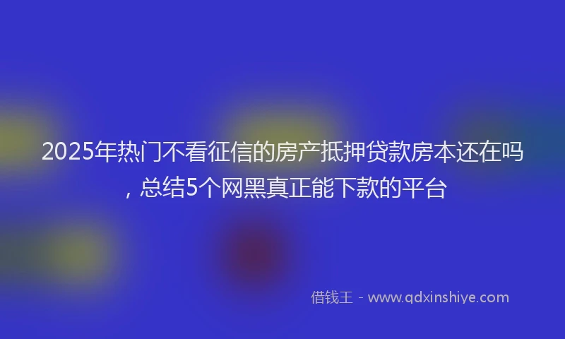 2025年热门不看征信的房产抵押贷款房本还在吗，总结5个网黑真正能下款的平台