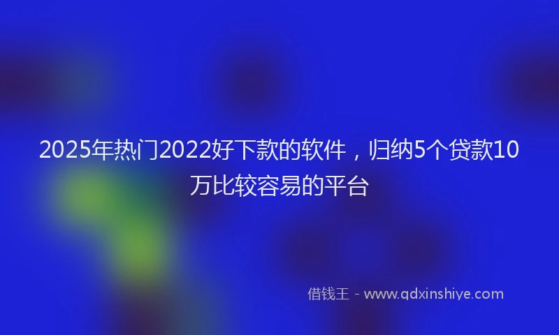 2025年热门2022好下款的软件，归纳5个贷款10万比较容易的平台