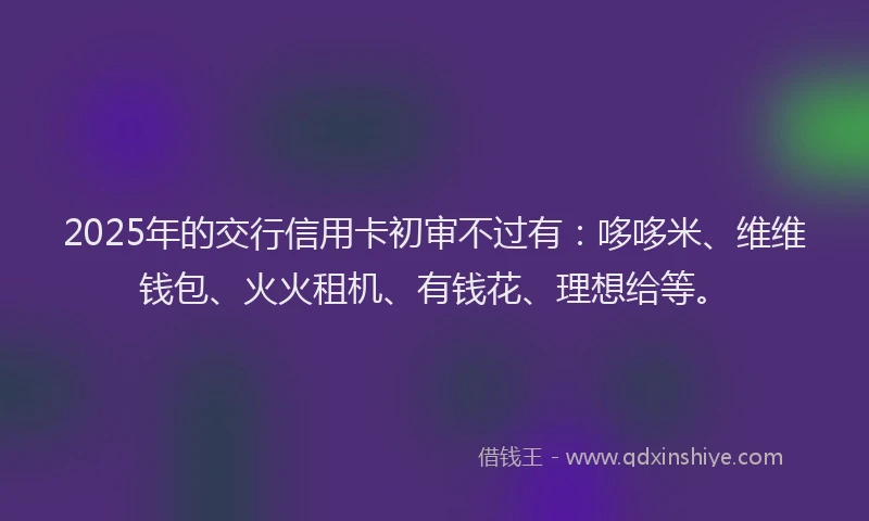 2025年的交行信用卡初审不过有：哆哆米、维维钱包、火火租机、有钱花、理想给等。