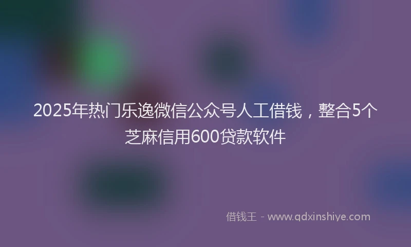 2025年热门乐逸微信公众号人工借钱，整合5个芝麻信用600贷款软件