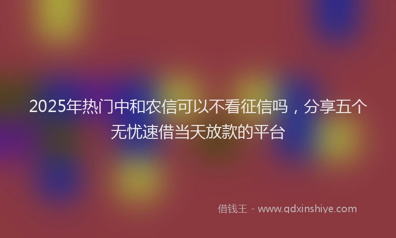 2025年热门中和农信可以不看征信吗，分享五个无忧速借当天放款的平台