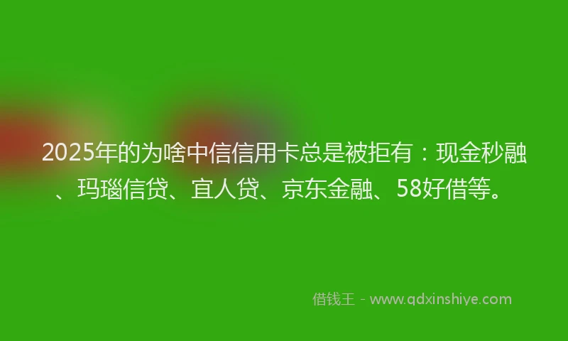 2025年的为啥中信信用卡总是被拒有：现金秒融、玛瑙信贷、宜人贷、京东金融、58好借等。