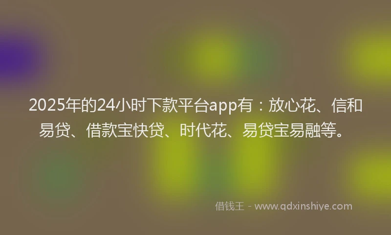 2025年的24小时下款平台app有：放心花、信和易贷、借款宝快贷、时代花、易贷宝易融等。