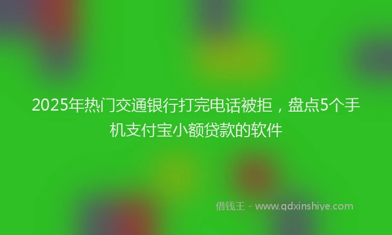 2025年热门交通银行打完电话被拒，盘点5个手机支付宝小额贷款的软件