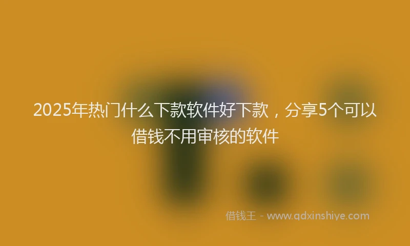 2025年热门什么下款软件好下款，分享5个可以借钱不用审核的软件
