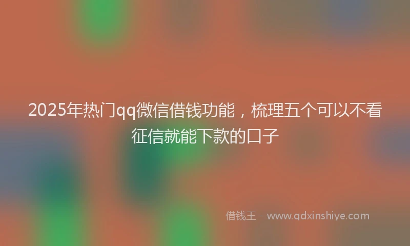 2025年热门qq微信借钱功能，梳理五个可以不看征信就能下款的口子