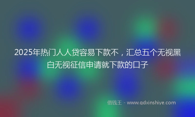 2025年热门人人贷容易下款不，汇总五个无视黑白无视征信申请就下款的口子