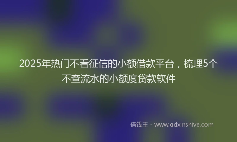 2025年热门不看征信的小额借款平台，梳理5个不查流水的小额度贷款软件