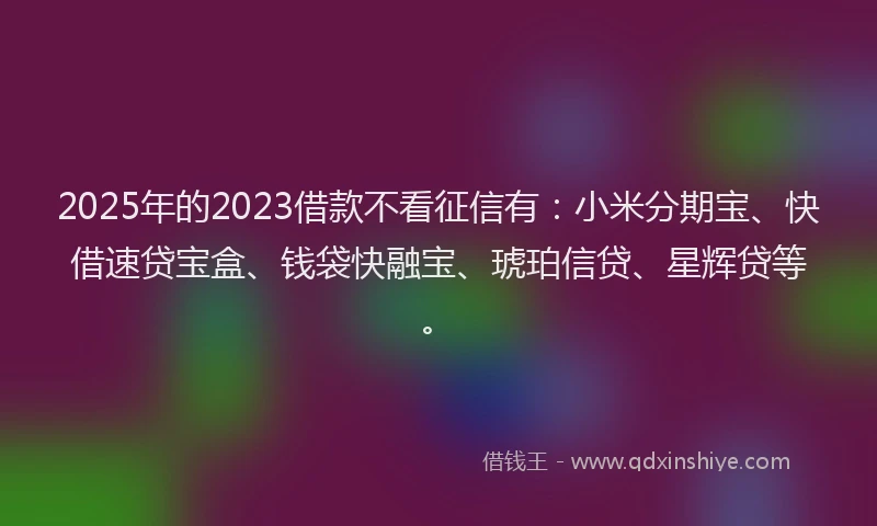 2025年的2023借款不看征信有：小米分期宝、快借速贷宝盒、钱袋快融宝、琥珀信贷、星辉贷等。
