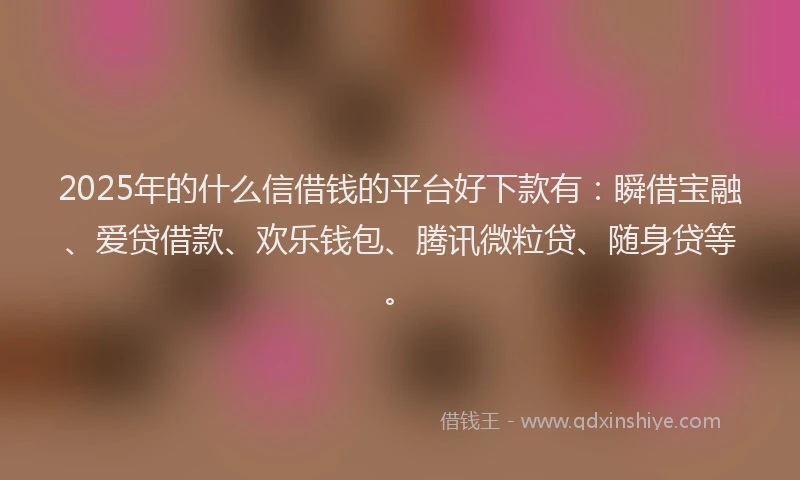 2025年的什么信借钱的平台好下款有：瞬借宝融、爱贷借款、欢乐钱包、腾讯微粒贷、随身贷等。