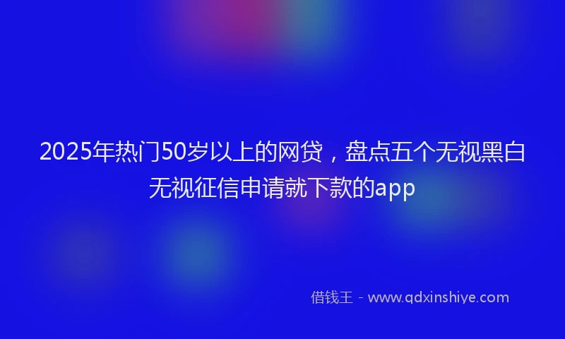 2025年热门50岁以上的网贷，盘点五个无视黑白无视征信申请就下款的app