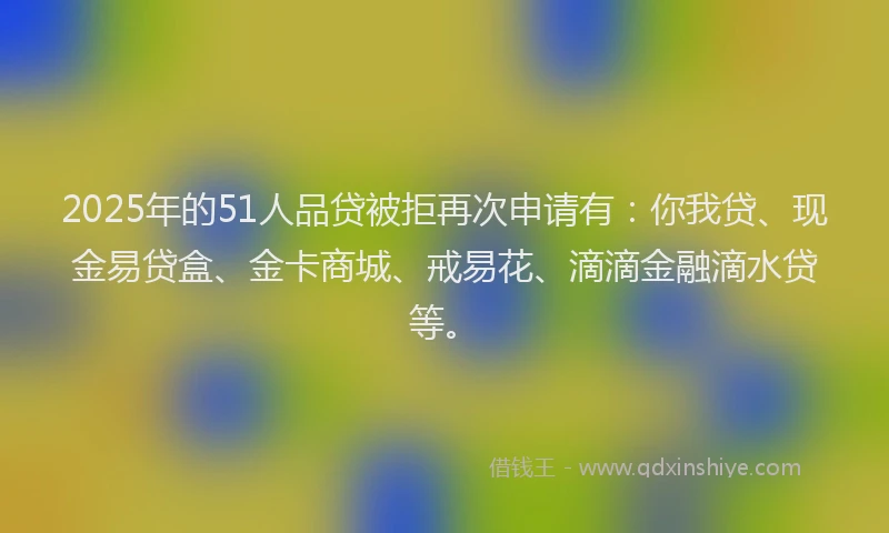2025年的51人品贷被拒再次申请有：你我贷、现金易贷盒、金卡商城、戒易花、滴滴金融滴水贷等。