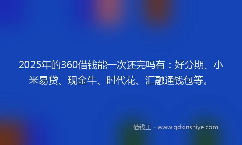 2025年的360借钱能一次还完吗有：好分期、小米易贷、现金牛、时代花、汇融通钱包等。
