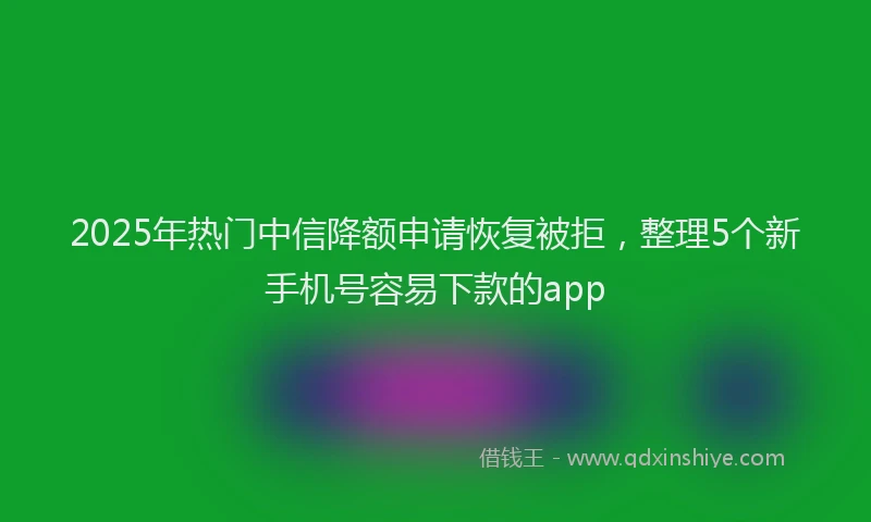 2025年热门中信降额申请恢复被拒，整理5个新手机号容易下款的app