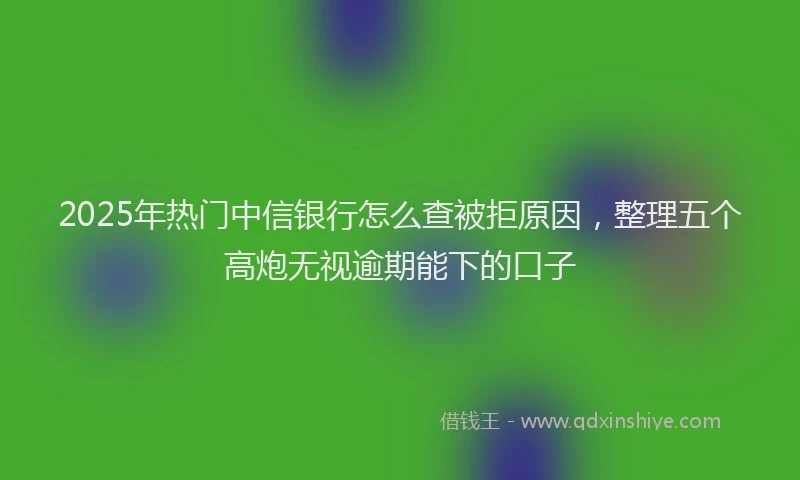 2025年热门中信银行怎么查被拒原因，整理五个高炮无视逾期能下的口子