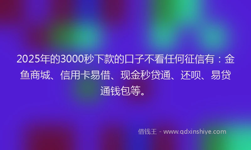 2025年的3000秒下款的口子不看任何征信有：金鱼商城、信用卡易借、现金秒贷通、还呗、易贷通钱包等。