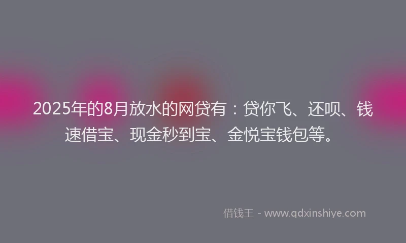 2025年的8月放水的网贷有：贷你飞、还呗、钱速借宝、现金秒到宝、金悦宝钱包等。