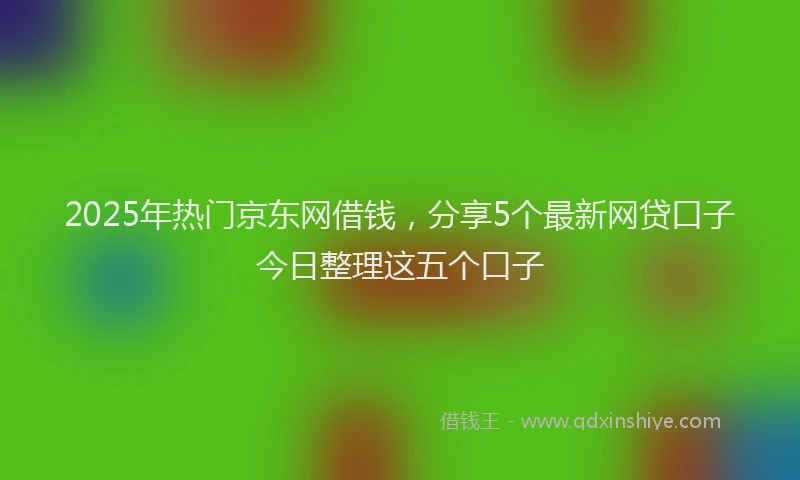 2025年热门京东网借钱，分享5个最新网贷口子今日整理这五个口子