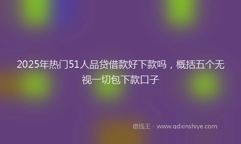 2025年热门51人品贷借款好下款吗，概括五个无视一切包下款口子