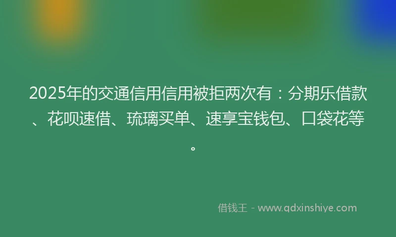 2025年的交通信用信用被拒两次有：分期乐借款、花呗速借、琉璃买单、速享宝钱包、口袋花等。