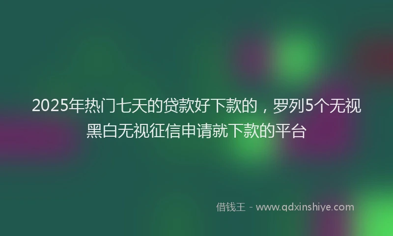 2025年热门七天的贷款好下款的，罗列5个无视黑白无视征信申请就下款的平台