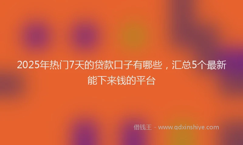 2025年热门7天的贷款口子有哪些，汇总5个最新能下来钱的平台