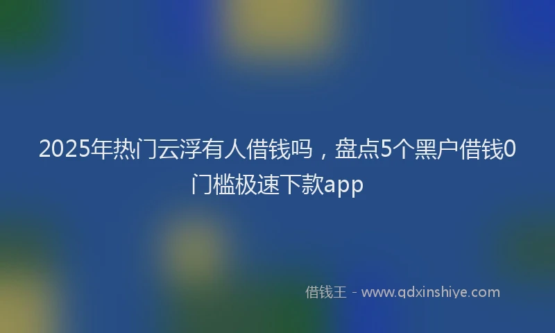 2025年热门云浮有人借钱吗，盘点5个黑户借钱0门槛极速下款app