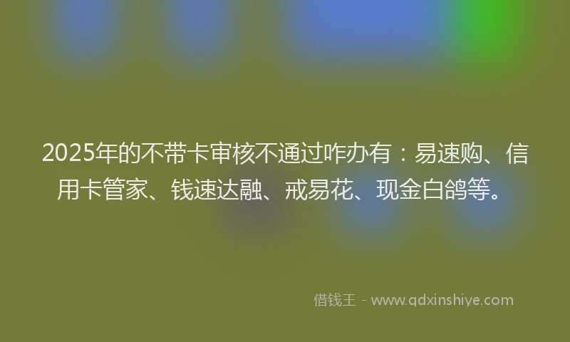 2025年的不带卡审核不通过咋办有：易速购、信用卡管家、钱速达融、戒易花、现金白鸽等。