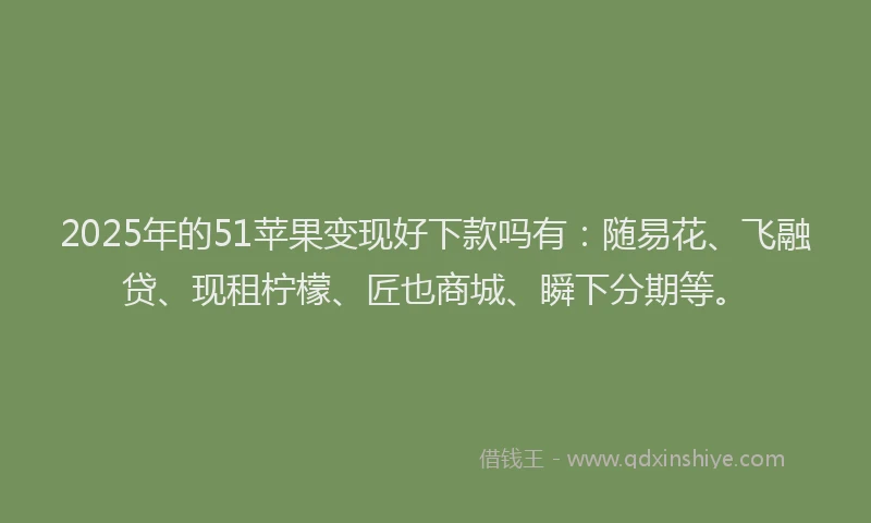 2025年的51苹果变现好下款吗有：随易花、飞融贷、现租柠檬、匠也商城、瞬下分期等。