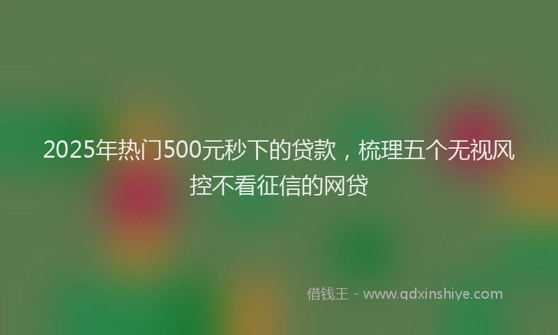 2025年热门500元秒下的贷款，梳理五个无视风控不看征信的网贷