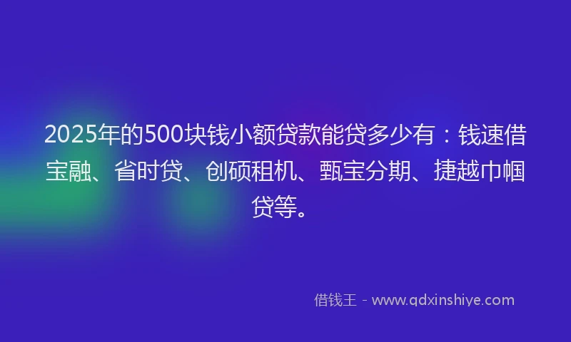 2025年的500块钱小额贷款能贷多少有：钱速借宝融、省时贷、创硕租机、甄宝分期、捷越巾帼贷等。