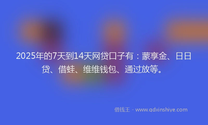 2025年的7天到14天网贷口子有：蒙享金、日日贷、借蛙、维维钱包、通过放等。
