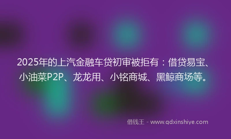 2025年的上汽金融车贷初审被拒有：借贷易宝、小油菜P2P、龙龙用、小铭商城、黑鲸商场等。
